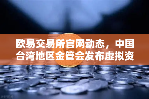 欧易交易所官网动态，中国台湾地区金管会发布虚拟资产平台管理办法草案，加密行业迎来新规