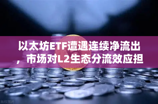 以太坊ETF遭遇连续净流出，市场对L2生态分流效应担忧加剧