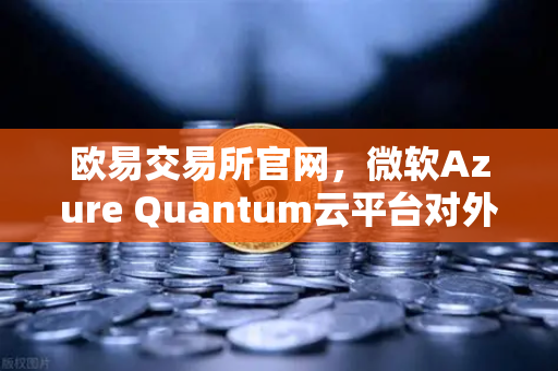 欧易交易所官网，微软Azure Quantum云平台对外开放，量子计算时代开启
