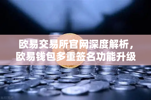 欧易交易所官网深度解析，欧易钱包多重签名功能升级，支持更多签名方和自定义规则