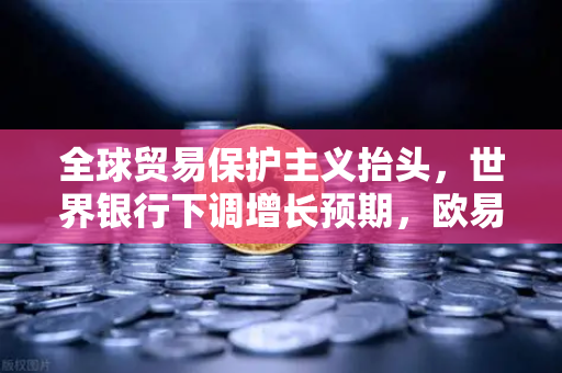 全球贸易保护主义抬头，世界银行下调增长预期，欧易交易所官网如何应对经济新格局？