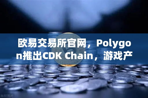 欧易交易所官网，Polygon推出CDK Chain，游戏产业新风口来袭