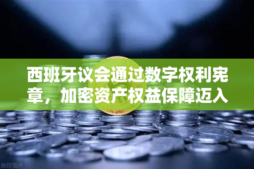 西班牙议会通过数字权利宪章，加密资产权益保障迈入新纪元