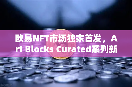 欧易NFT市场独家首发，Art Blocks Curated系列新艺术家作品，数字艺术收藏新风口