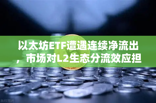 以太坊ETF遭遇连续净流出，市场对L2生态分流效应担忧加剧-第1张图片-欧易交易所