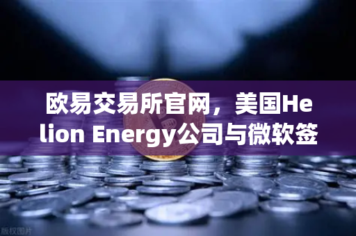 欧易交易所官网，美国Helion Energy公司与微软签订核聚变供电协议，能源革命开启新篇章