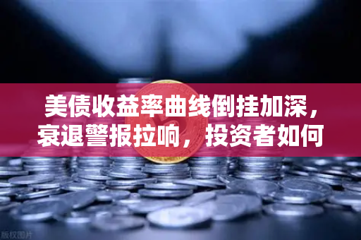 美债收益率曲线倒挂加深，衰退警报拉响，投资者如何应对？