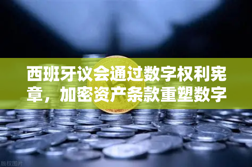 西班牙议会通过数字权利宪章，加密资产条款重塑数字主权新格局