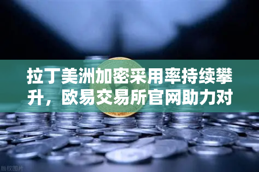 拉丁美洲加密采用率持续攀升，欧易交易所官网助力对抗本国货币贬值