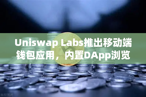 Uniswap Labs推出移动端钱包应用，内置DApp浏览器，DeFi生态的移动化革命