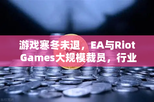 游戏寒冬未退，EA与Riot Games大规模裁员，行业转型路在何方？