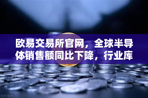 欧易交易所官网，全球半导体销售额同比下降，行业库存调整仍在继续