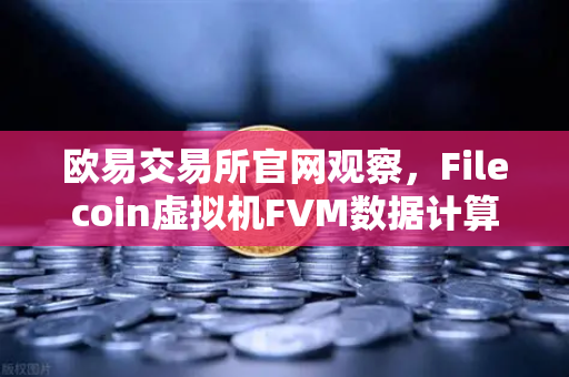 欧易交易所官网观察，Filecoin虚拟机FVM数据计算应用激增，Web3存储新风口来临