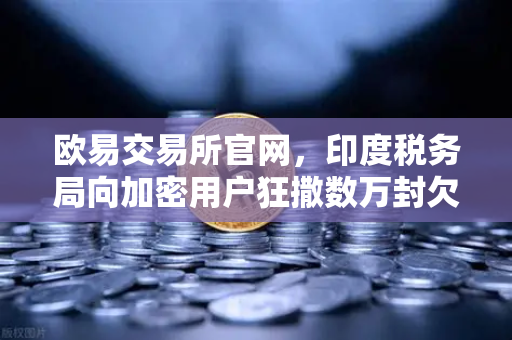 欧易交易所官网，印度税务局向加密用户狂撒数万封欠税通知函，背后释放了什么信号？