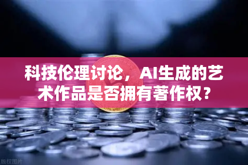 科技伦理讨论，AI生成的艺术作品是否拥有著作权？
