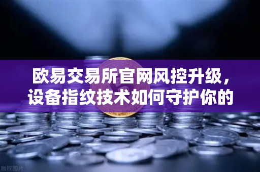 欧易交易所官网风控升级，设备指纹技术如何守护你的资产安全？