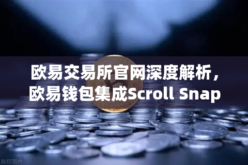 欧易交易所官网深度解析，欧易钱包集成Scroll Snap，体验基于zkEVM的Layer2新纪元