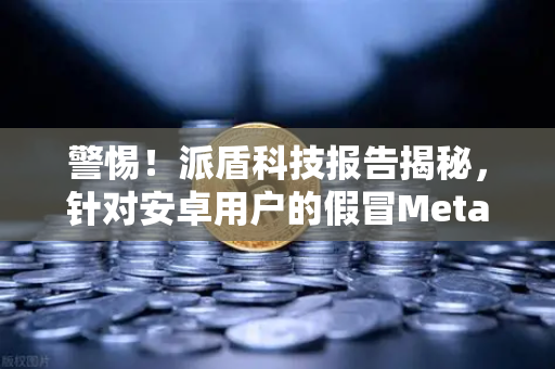 警惕！派盾科技报告揭秘，针对安卓用户的假冒MetaMask应用正在窃取加密资产