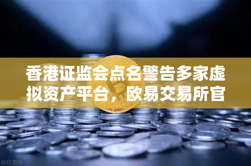 香港证监会点名警告多家虚拟资产平台，欧易交易所官网合规性引关注
