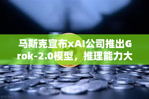 马斯克宣布xAI公司推出Grok-2.0模型，推理能力大幅提升，AI行业迎来新变局