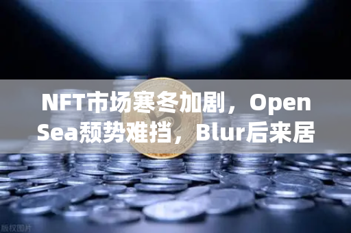 NFT市场寒冬加剧，OpenSea颓势难挡，Blur后来居上，欧易交易所如何布局？