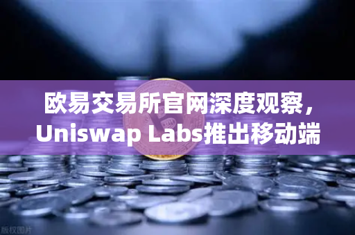 欧易交易所官网深度观察，Uniswap Labs推出移动端钱包应用，内置DApp浏览器引领去中心化新潮流