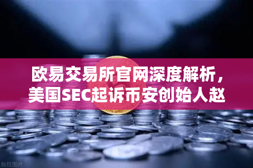 欧易交易所官网深度解析，美国SEC起诉币安创始人赵长鹏，指控其隐瞒交易控制权