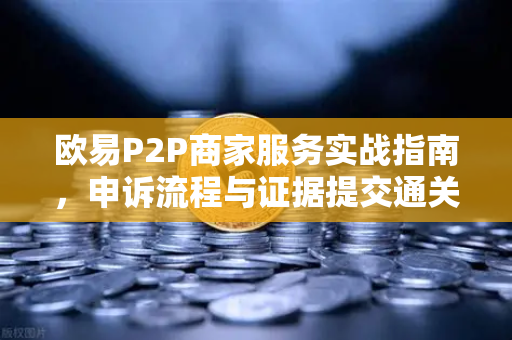 欧易P2P商家服务实战指南，申诉流程与证据提交通关秘籍