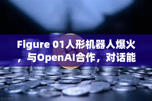 Figure 01人形机器人爆火，与OpenAI合作，对话能力惊艳全球，未来已来？