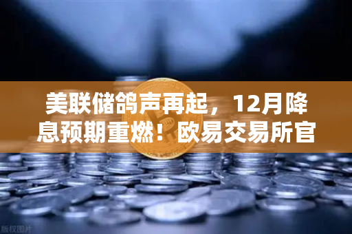美联储鸽声再起，12月降息预期重燃！欧易交易所官网行情解读