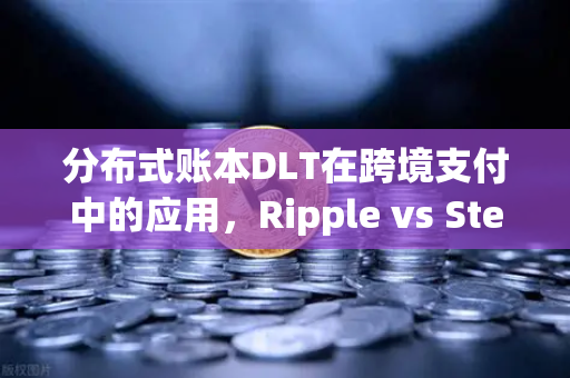 分布式账本DLT在跨境支付中的应用，Ripple vs Stellar—谁将主导未来跨境汇款？