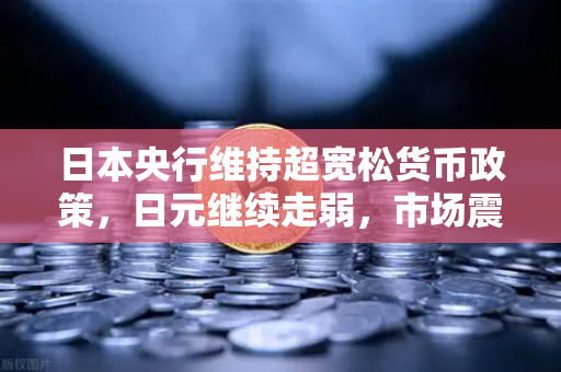 日本央行维持超宽松货币政策，日元继续走弱，市场震荡背后的投资机遇与风险