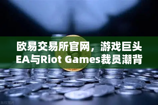 欧易交易所官网，游戏巨头EA与Riot Games裁员潮背后的行业变局与生存指南