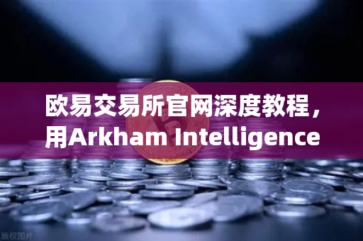 欧易交易所官网深度教程，用Arkham Intelligence链上数据分析工具可视化追踪资金流向