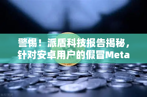 警惕！派盾科技报告揭秘，针对安卓用户的假冒MetaMask应用正在窃取你的加密资产