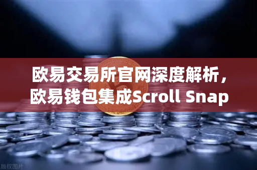 欧易交易所官网深度解析，欧易钱包集成Scroll Snap，体验基于zkEVM的Layer2新纪元