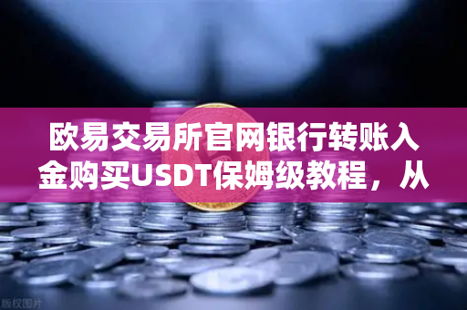 欧易交易所官网银行转账入金购买USDT保姆级教程，从零到一的全流程详解
