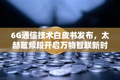 6G通信技术白皮书发布，太赫兹频段开启万物智联新时代