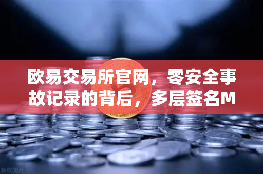 欧易交易所官网，零安全事故记录的背后，多层签名MPC钱包技术架构解密-第1张图片-欧易交易所
