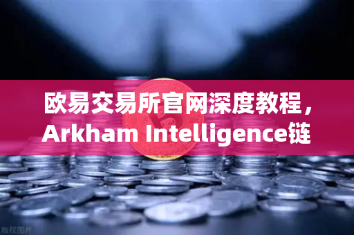 欧易交易所官网深度教程，Arkham Intelligence链上数据分析与资金可视化追踪