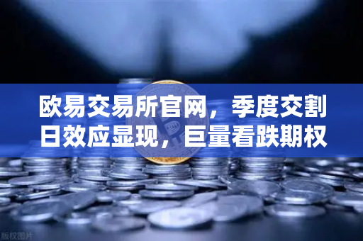 欧易交易所官网，季度交割日效应显现，巨量看跌期权未平仓压制价格反弹
