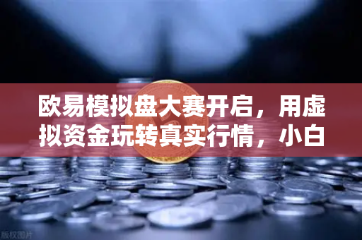 欧易模拟盘大赛开启，用虚拟资金玩转真实行情，小白也能秒变交易高手