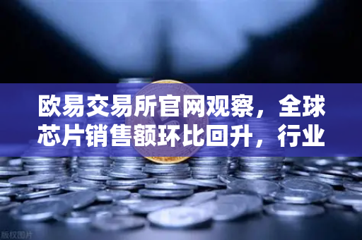 欧易交易所官网观察，全球芯片销售额环比回升，行业库存周期见底，新一轮增长周期将至？