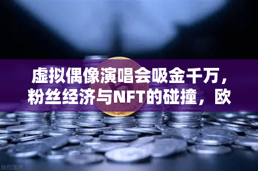 虚拟偶像演唱会吸金千万，粉丝经济与NFT的碰撞，欧易交易所如何定义数字资产新边界？