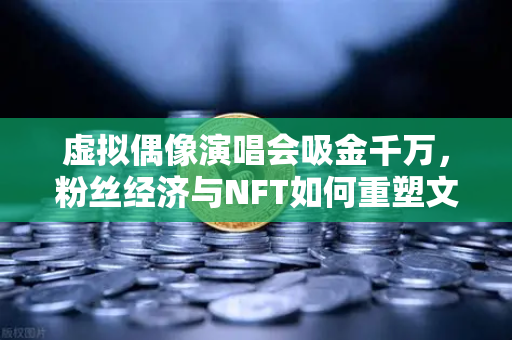 虚拟偶像演唱会吸金千万，粉丝经济与NFT如何重塑文娱新生态？