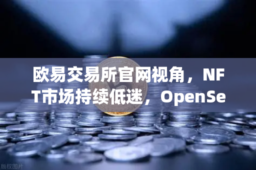 欧易交易所官网视角，NFT市场持续低迷，OpenSea市场份额被Blur逐步侵蚀