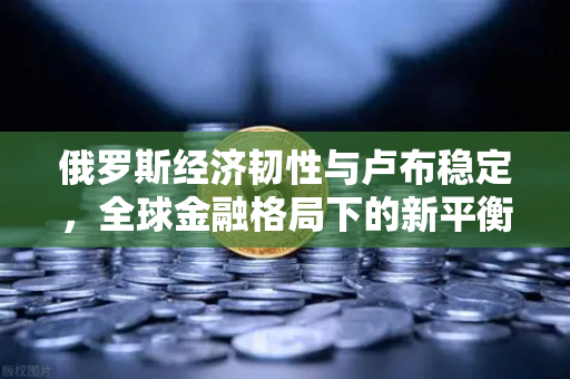 俄罗斯经济韧性与卢布稳定，全球金融格局下的新平衡