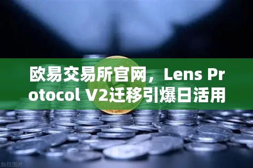 欧易交易所官网，Lens Protocol V2迁移引爆日活用户增长300%的深度解析