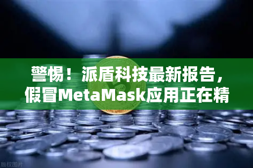 警惕！派盾科技最新报告，假冒MetaMask应用正在精准窃取安卓用户资产