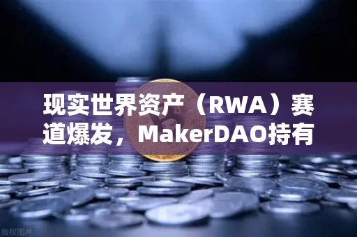 现实世界资产（RWA）赛道爆发，MakerDAO持有的美国国债规模为何能突破历史新高？